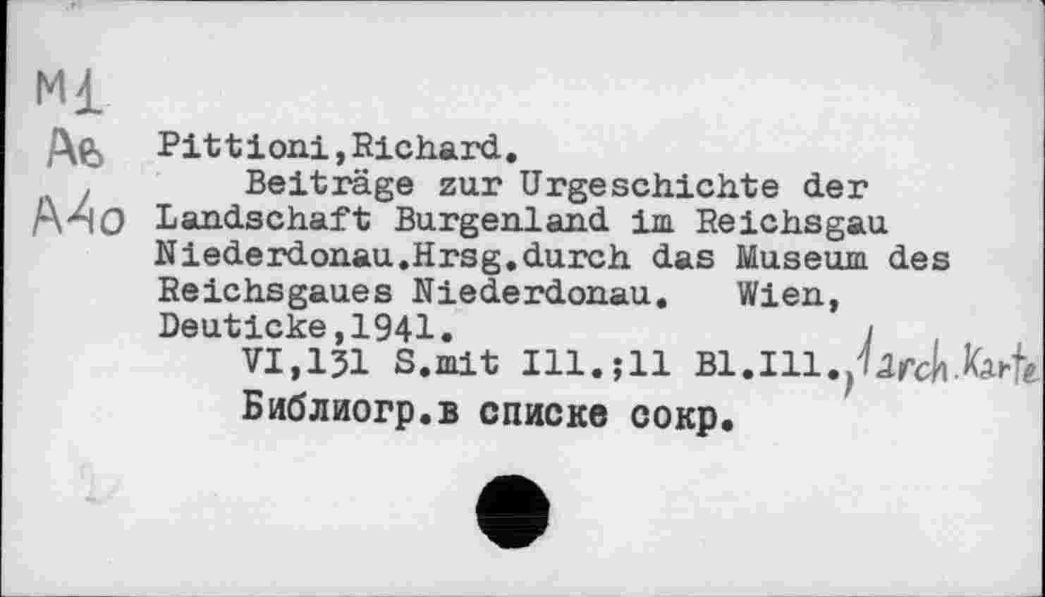 ﻿Ml
Afc Pittioni,Richard.
Beiträge zur Urgeschichte der Mo Landschaft Burgenland im Reichsgau Niederdonau.Hrsg.durch das Museum des Reichsgaues Niederdonau. Wien, Deuticke,1941.	1
VI,І3І S.mit Ill.jll Bl.Ill.jUfch Библиогр.в списке сокр.